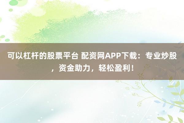 可以杠杆的股票平台 配资网APP下载：专业炒股，资金助力，轻松盈利！