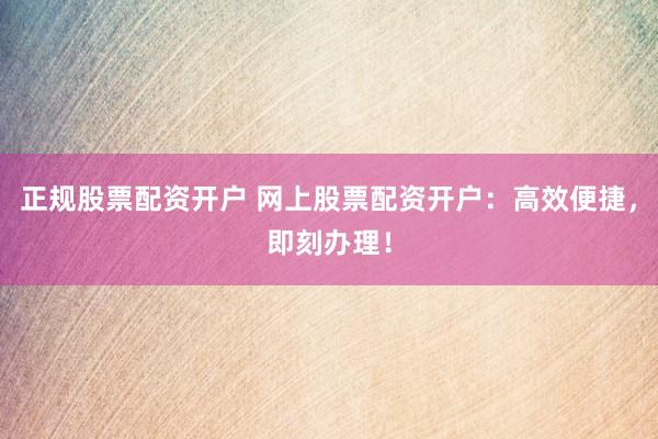 正规股票配资开户 网上股票配资开户：高效便捷，即刻办理！