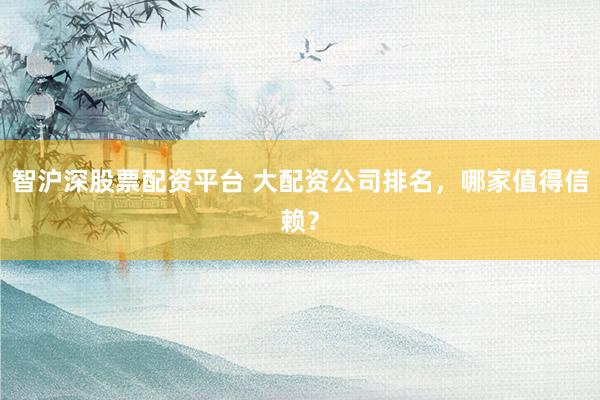 智沪深股票配资平台 大配资公司排名，哪家值得信赖？