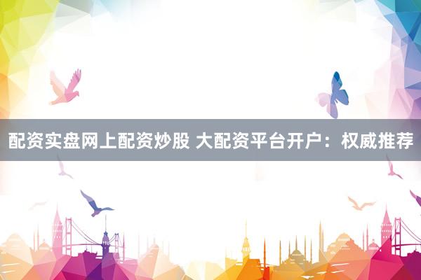 配资实盘网上配资炒股 大配资平台开户：权威推荐