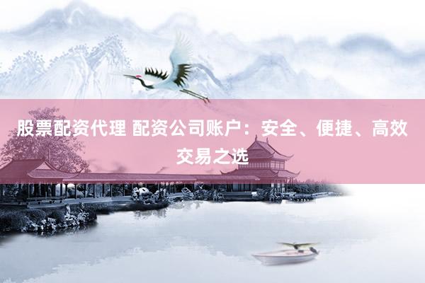 股票配资代理 配资公司账户：安全、便捷、高效交易之选