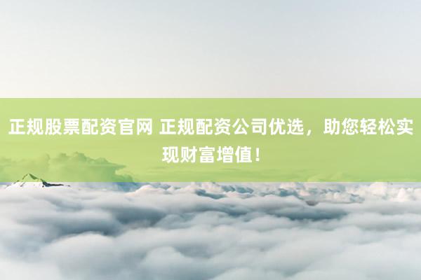 正规股票配资官网 正规配资公司优选，助您轻松实现财富增值！