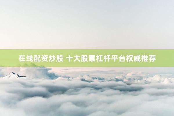 在线配资炒股 十大股票杠杆平台权威推荐