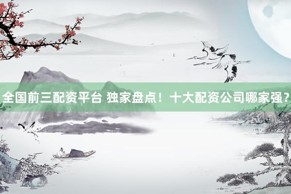 全国前三配资平台 独家盘点！十大配资公司哪家强？