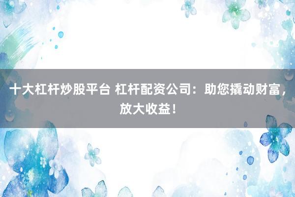 十大杠杆炒股平台 杠杆配资公司：助您撬动财富，放大收益！