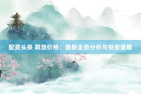 配资头条 期货价格：最新走势分析与投资策略