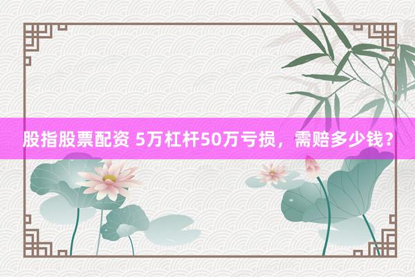 股指股票配资 5万杠杆50万亏损，需赔多少钱？