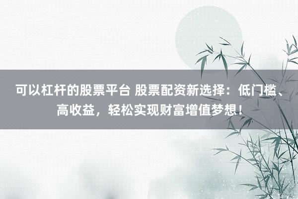 可以杠杆的股票平台 股票配资新选择：低门槛、高收益，轻松实现财富增值梦想！