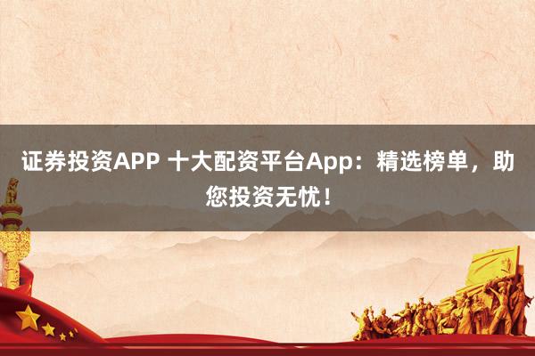 证券投资APP 十大配资平台App：精选榜单，助您投资无忧！