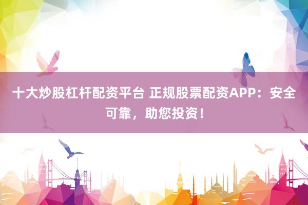 十大炒股杠杆配资平台 正规股票配资APP：安全可靠，助您投资！