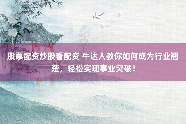 股票配资炒股看配资 牛达人教你如何成为行业翘楚，轻松实现事业突破！