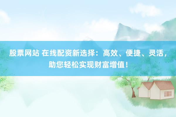 股票网站 在线配资新选择：高效、便捷、灵活，助您轻松实现财富增值！