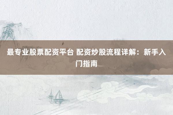 最专业股票配资平台 配资炒股流程详解：新手入门指南