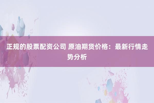 正规的股票配资公司 原油期货价格：最新行情走势分析