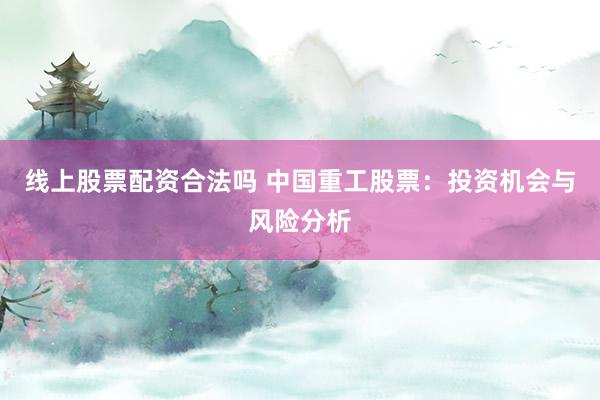 线上股票配资合法吗 中国重工股票：投资机会与风险分析