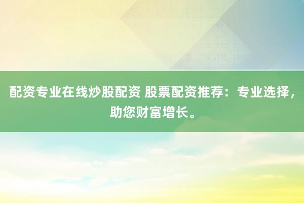 配资专业在线炒股配资 股票配资推荐：专业选择，助您财富增长。