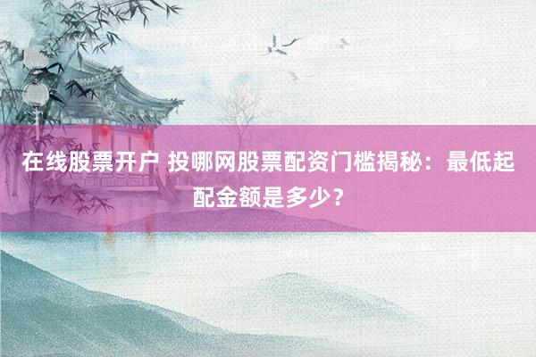 在线股票开户 投哪网股票配资门槛揭秘：最低起配金额是多少？