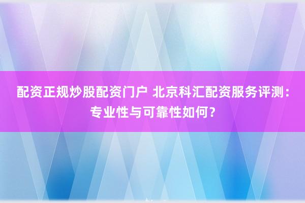 配资正规炒股配资门户 北京科汇配资服务评测：专业性与可靠性如何？