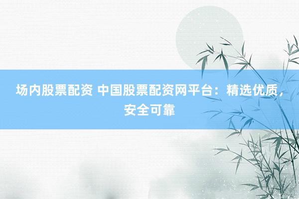 场内股票配资 中国股票配资网平台：精选优质，安全可靠
