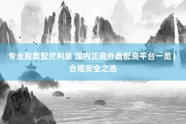 专业股票配资利息 国内正规外盘配资平台一览 | 合规安全之选