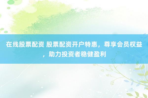 在线股票配资 股票配资开户特惠，尊享会员权益，助力投资者稳健盈利