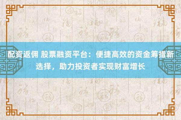 配资返佣 股票融资平台：便捷高效的资金筹措新选择，助力投资者实现财富增长
