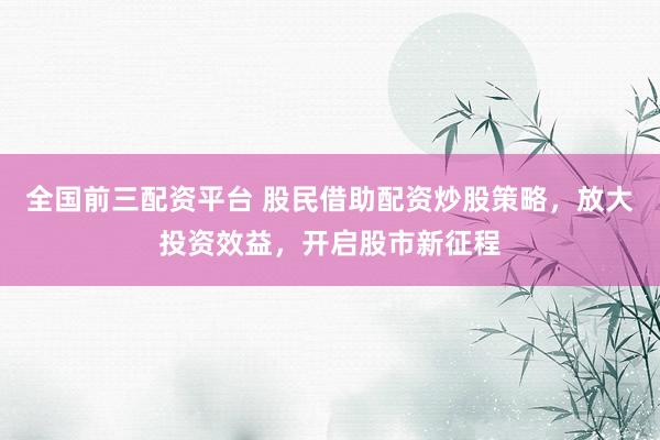 全国前三配资平台 股民借助配资炒股策略,放大投资效益,开启股市新征程