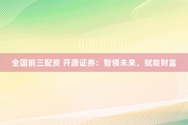 全国前三配资 开源证券：智领未来，赋能财富