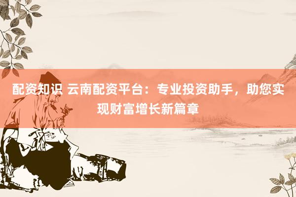 配资知识 云南配资平台：专业投资助手，助您实现财富增长新篇章