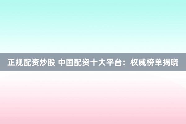 正规配资炒股 中国配资十大平台：权威榜单揭晓