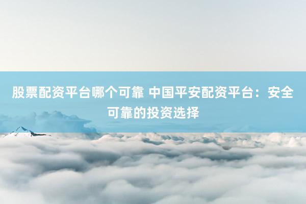 股票配资平台哪个可靠 中国平安配资平台：安全可靠的投资选择
