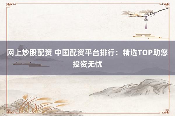 网上炒股配资 中国配资平台排行：精选TOP助您投资无忧