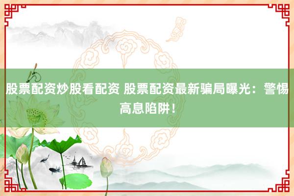 股票配资炒股看配资 股票配资最新骗局曝光：警惕高息陷阱！