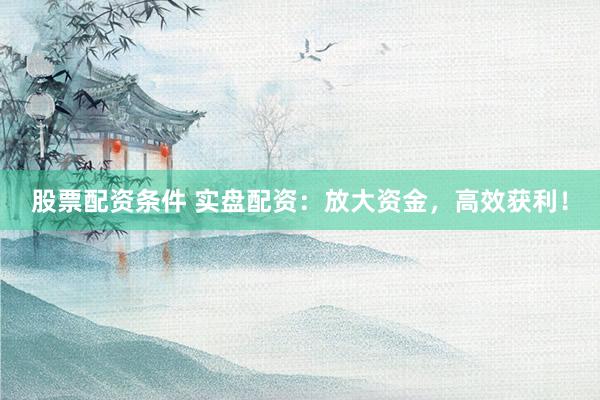 股票配资条件 实盘配资：放大资金，高效获利！