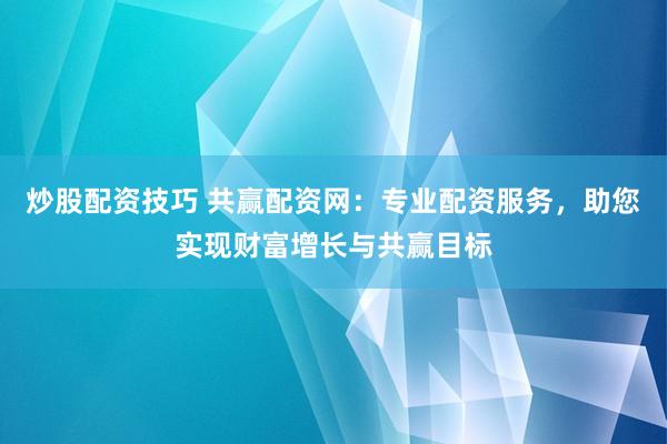 炒股配资技巧 共赢配资网：专业配资服务，助您实现财富增长与共赢目标