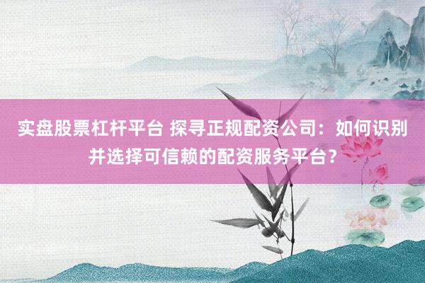 实盘股票杠杆平台 探寻正规配资公司：如何识别并选择可信赖的配资服务平台？