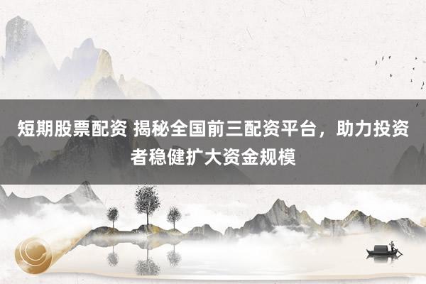 短期股票配资 揭秘全国前三配资平台，助力投资者稳健扩大资金规模