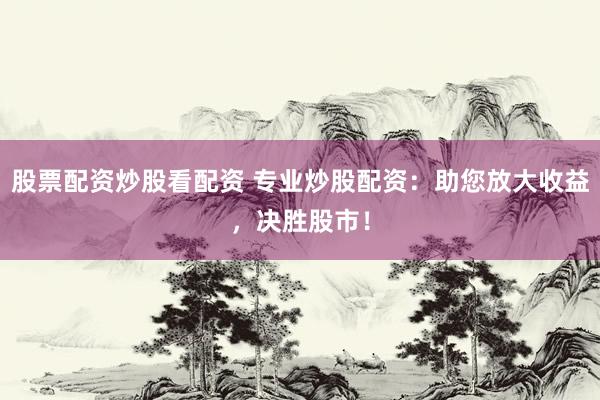 股票配资炒股看配资 专业炒股配资：助您放大收益，决胜股市！