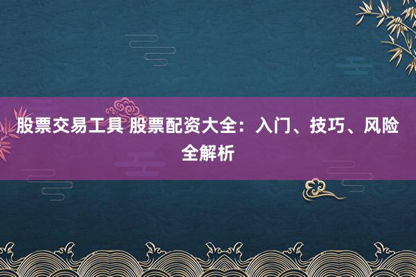 股票交易工具 股票配资大全：入门、技巧、风险全解析