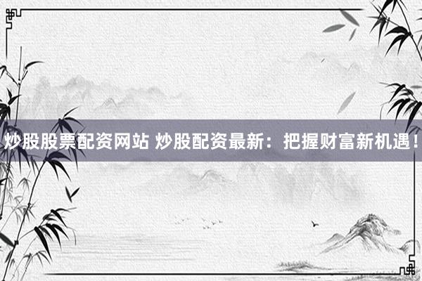炒股股票配资网站 炒股配资最新：把握财富新机遇！