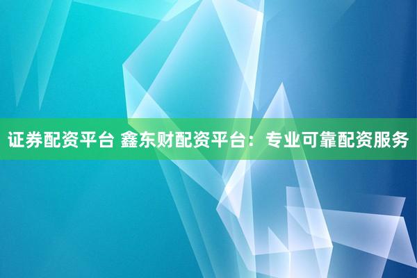 证券配资平台 鑫东财配资平台：专业可靠配资服务