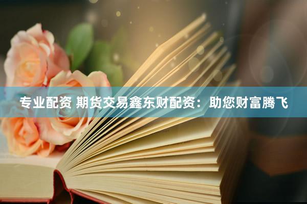 专业配资 期货交易鑫东财配资：助您财富腾飞