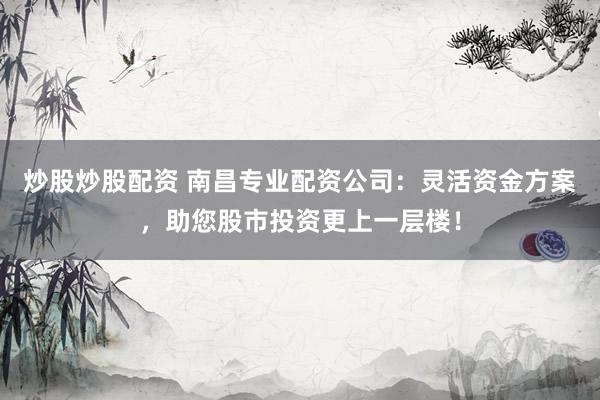 炒股炒股配资 南昌专业配资公司：灵活资金方案，助您股市投资更上一层楼！