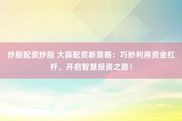 炒股配资炒股 大蒜配资新策略：巧妙利用资金杠杆，开启智慧投资之路！