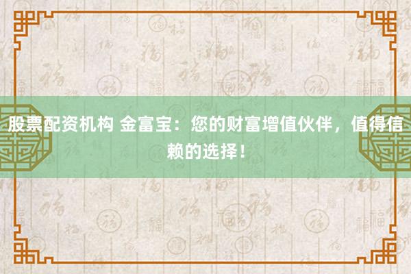 股票配资机构 金富宝：您的财富增值伙伴，值得信赖的选择！