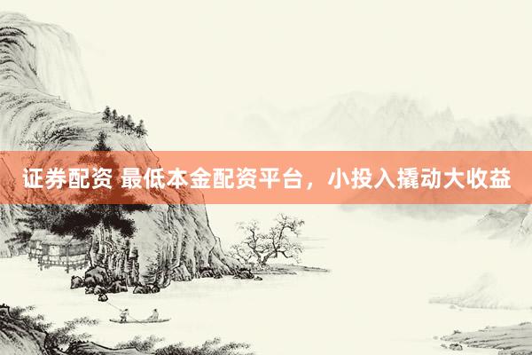 证券配资 最低本金配资平台，小投入撬动大收益