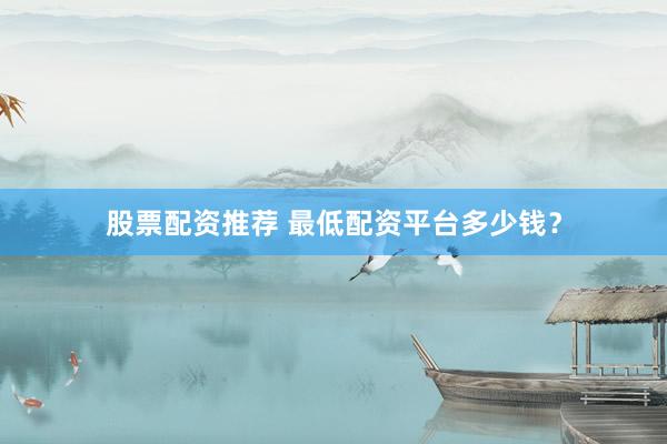 股票配资推荐 最低配资平台多少钱？