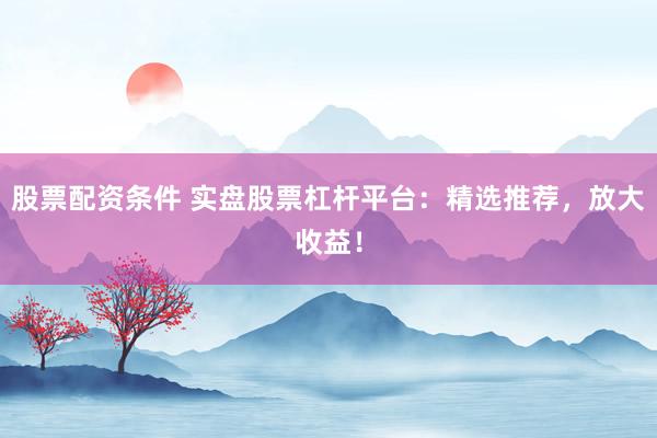 股票配资条件 实盘股票杠杆平台：精选推荐，放大收益！