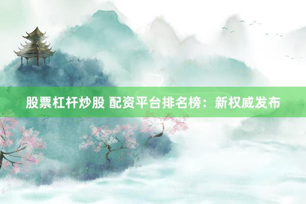 股票杠杆炒股 配资平台排名榜：新权威发布