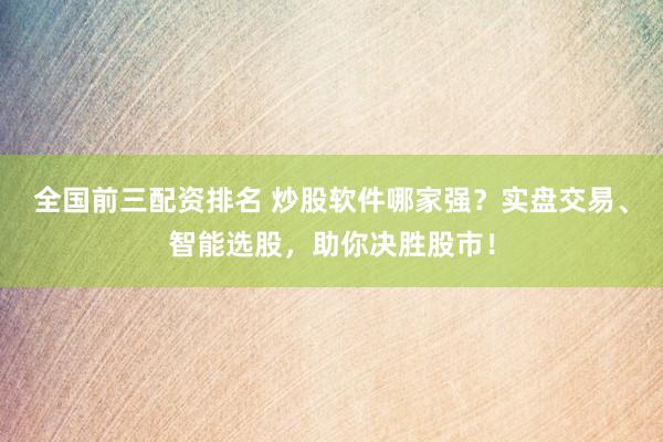 全国前三配资排名 炒股软件哪家强？实盘交易、智能选股，助你决胜股市！